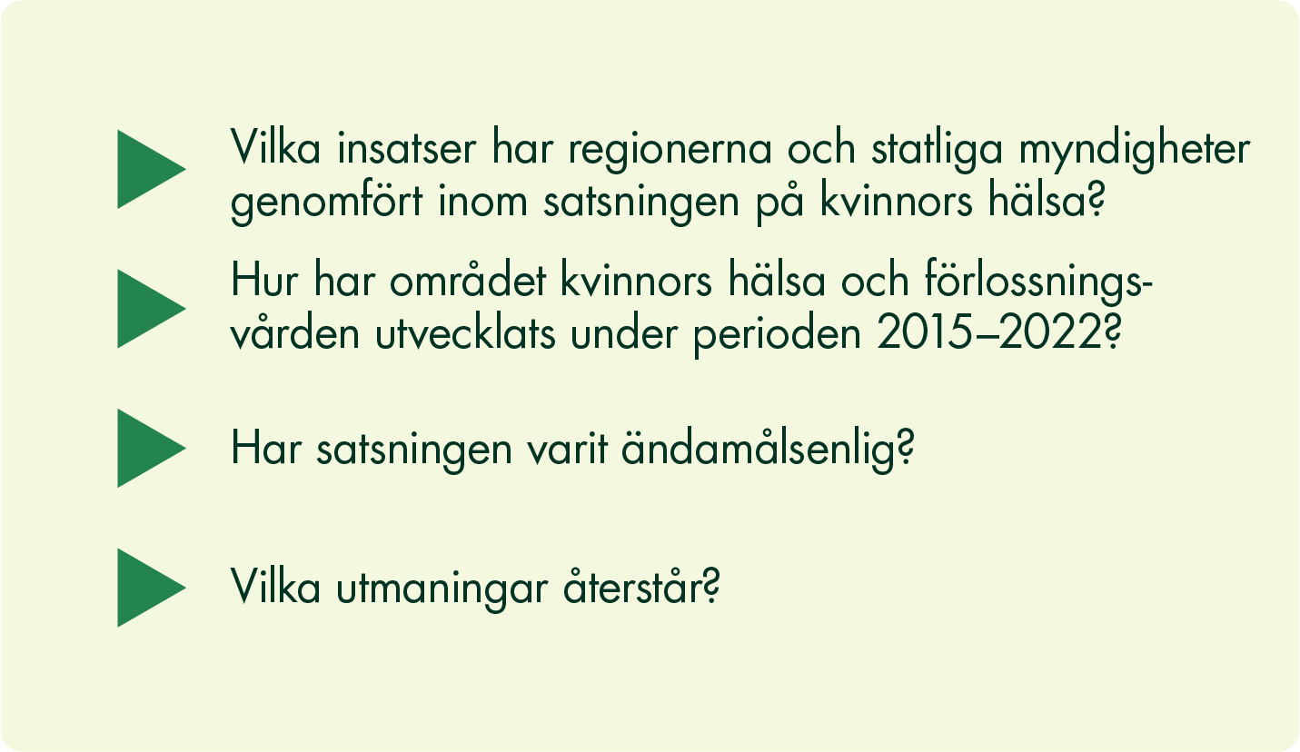 Våra frågeställningar är: Vilka insatser har regionerna och statliga myndigheter genomfört inom satsningen på kvinnors hälsa? Hur har området kvinnors hälsa och förlossningsvården utvecklats under perioden 2015-2022? Har satsningen varit ändamålsenlig? Vilka utmaningar återstår?